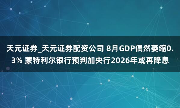 天元证券_天元证券配资公司 8月GDP偶然萎缩0.3% 蒙特利尔银行预判加央行2026年或再降息