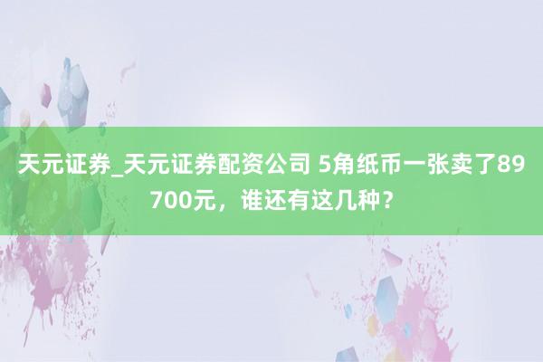 天元证券_天元证券配资公司 5角纸币一张卖了89700元，谁还有这几种？