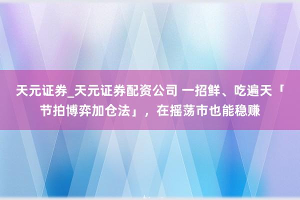 天元证券_天元证券配资公司 一招鲜、吃遍天「节拍博弈加仓法」,在摇荡市也能稳赚