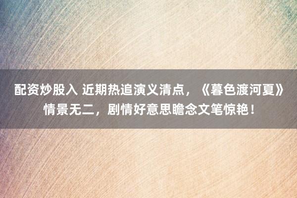 配资炒股入 近期热追演义清点，《暮色渡河夏》情景无二，剧情好意思瞻念文笔惊艳！