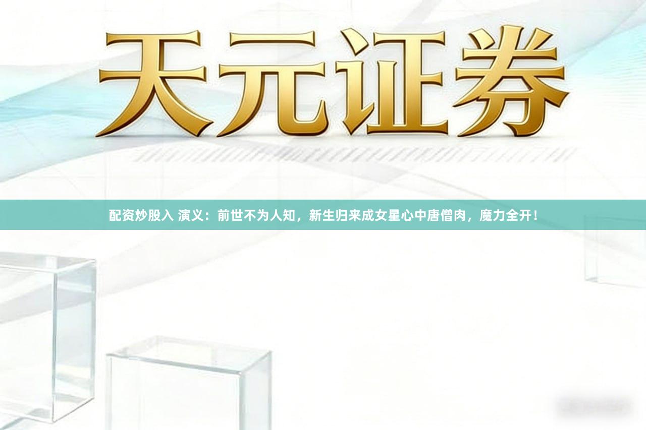 配资炒股入 演义：前世不为人知，新生归来成女星心中唐僧肉，魔力全开！