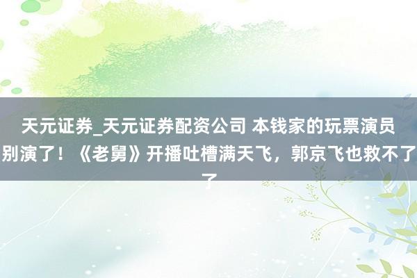 天元证券_天元证券配资公司 本钱家的玩票演员别演了！《老舅》开播吐槽满天飞，郭京飞也救不了