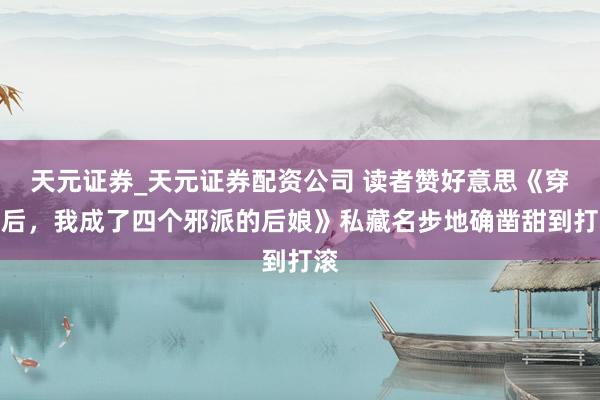 天元证券_天元证券配资公司 读者赞好意思《穿书后，我成了四个邪派的后娘》私藏名步地确凿甜到打滚