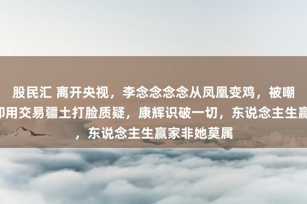 股民汇 离开央视，李念念念念从凤凰变鸡，被嘲“掉价”，却用交易疆土打脸质疑，康辉识破一切，东说念主生赢家非她莫属
