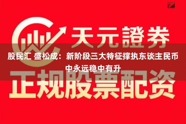 股民汇 盛松成:新阶段三大特征撑执东谈主民币中永远稳中有升