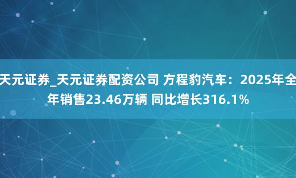 天元证券_天元证券配资公司 方程豹汽车：2025年全年销售23.46万辆 同比增长316.1%