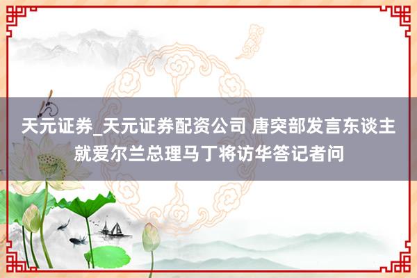 天元证券_天元证券配资公司 唐突部发言东谈主就爱尔兰总理马丁将访华答记者问
