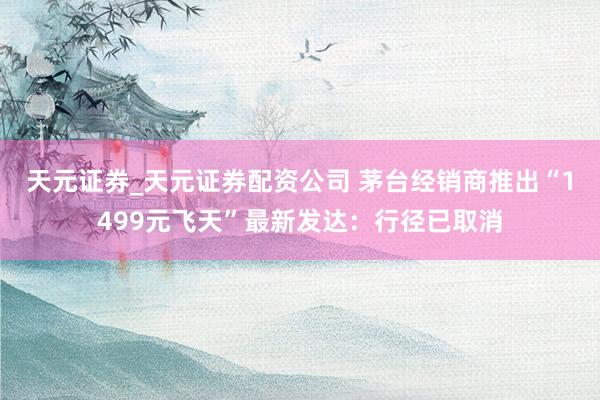 天元证券_天元证券配资公司 茅台经销商推出“1499元飞天”最新发达：行径已取消