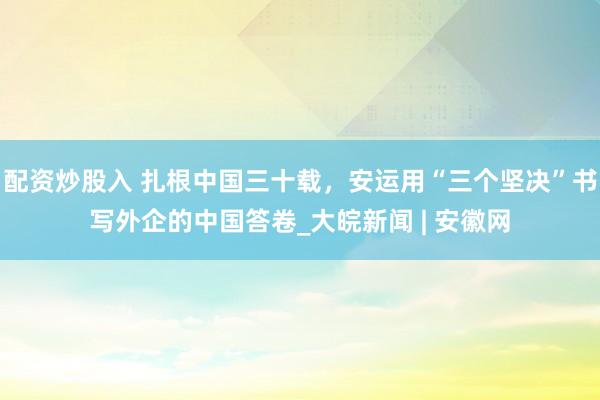 配资炒股入 扎根中国三十载，安运用“三个坚决”书写外企的中国答卷_大皖新闻 | 安徽网