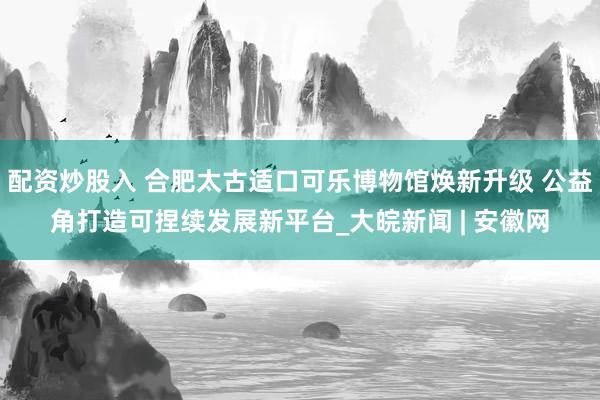 配资炒股入 合肥太古适口可乐博物馆焕新升级 公益角打造可捏续发展新平台_大皖新闻 | 安徽网