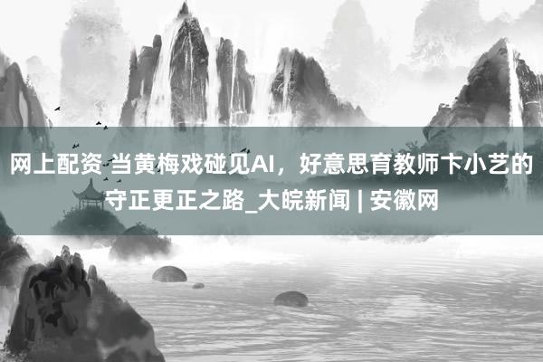 网上配资 当黄梅戏碰见AI，好意思育教师卞小艺的守正更正之路_大皖新闻 | 安徽网