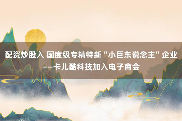 配资炒股入 国度级专精特新“小巨东说念主”企业——卡儿酷科技加入电子商会