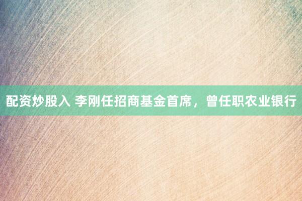 配资炒股入 李刚任招商基金首席，曾任职农业银行