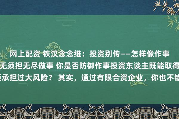 网上配资 铁汉念念维：投资别传——怎样像作事投资东谈主雷同收成却无须担无尽做事 你是否防御作事投资东谈主既能取得高薪金，又无须承担过大风险？ 其实，通过有限合资企业，你也不错像他们雷同收成，同期无须承担无尽做事。