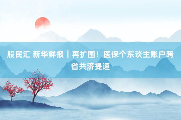 股民汇 新华鲜报｜再扩围！医保个东谈主账户跨省共济提速