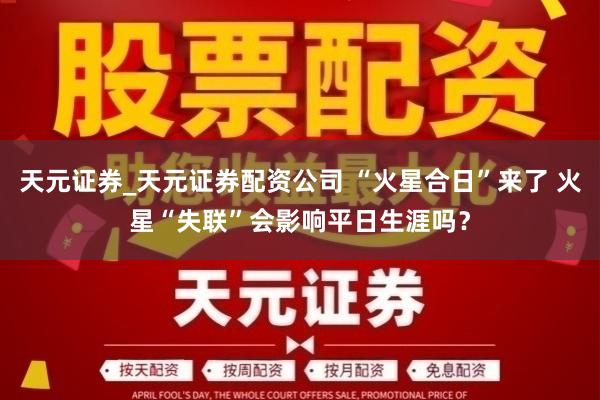 天元证券_天元证券配资公司 “火星合日”来了 火星“失联”会影响平日生涯吗？
