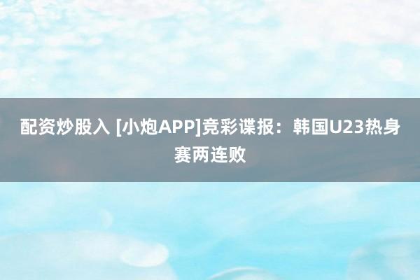 配资炒股入 [小炮APP]竞彩谍报：韩国U23热身赛两连败