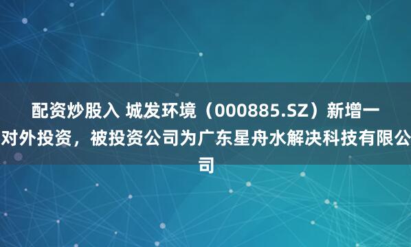 配资炒股入 城发环境（000885.SZ）新增一齐对外投资，被投资公司为广东星舟水解决科技有限公司