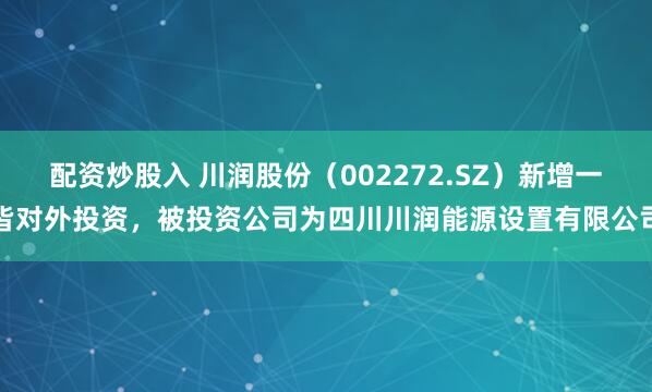 配资炒股入 川润股份（002272.SZ）新增一皆对外投资，被投资公司为四川川润能源设置有限公司