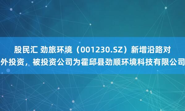 股民汇 劲旅环境（001230.SZ）新增沿路对外投资，被投资公司为霍邱县劲顺环境科技有限公司