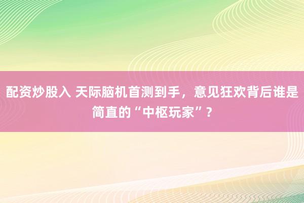 配资炒股入 天际脑机首测到手，意见狂欢背后谁是简直的“中枢玩家”？