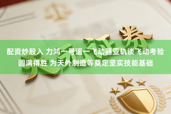 配资炒股入 力鸿一号遥一飞动器亚轨谈飞动考验圆满得胜 为天外制造等奠定坚实技能基础