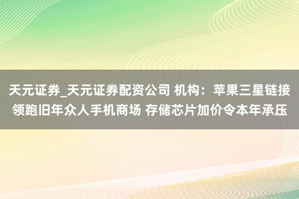 天元证券_天元证券配资公司 机构：苹果三星链接领跑旧年众人手机商场 存储芯片加价令本年承压
