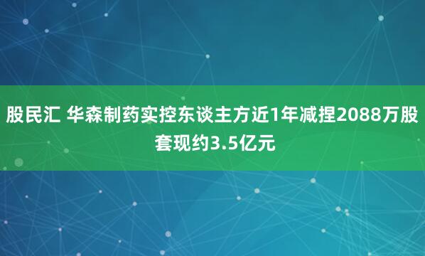 股民汇 华森制药实控东谈主方近1年减捏2088万股 套现约3.5亿元
