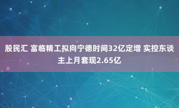 股民汇 富临精工拟向宁德时间32亿定增 实控东谈主上月套现2.65亿