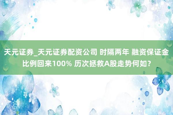 天元证券_天元证券配资公司 时隔两年 融资保证金比例回来100% 历次拯救A股走势何如？