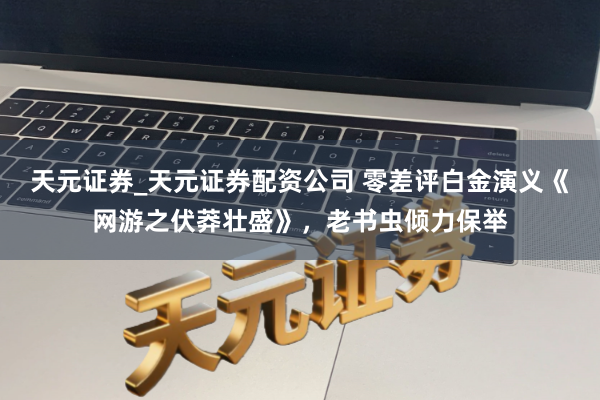 天元证券_天元证券配资公司 零差评白金演义《网游之伏莽壮盛》，老书虫倾力保举