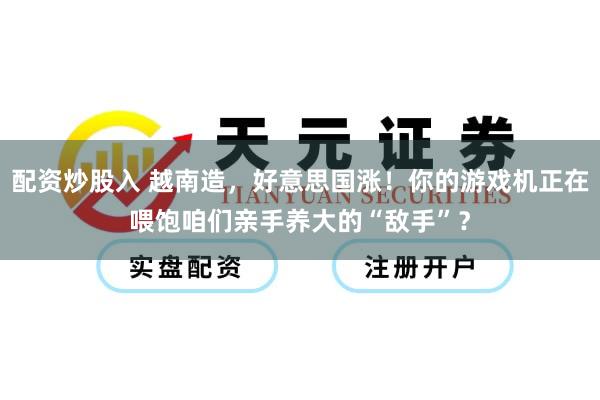 配资炒股入 越南造，好意思国涨！你的游戏机正在喂饱咱们亲手养大的“敌手”？