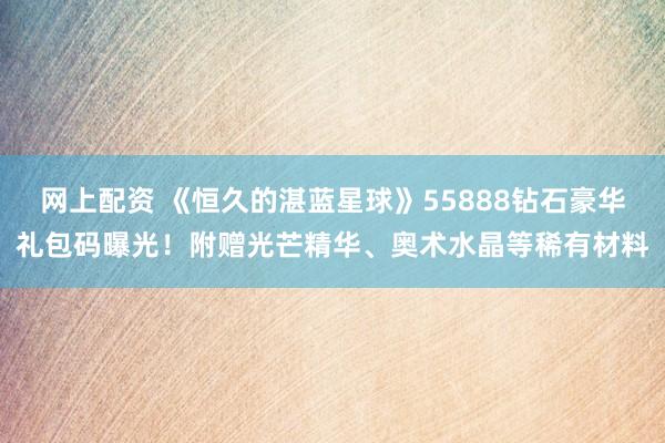 网上配资 《恒久的湛蓝星球》55888钻石豪华礼包码曝光！附赠光芒精华、奥术水晶等稀有材料