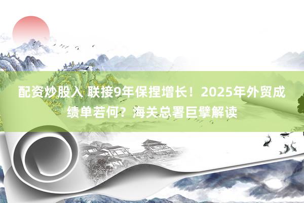 配资炒股入 联接9年保捏增长！2025年外贸成绩单若何？海关总署巨擘解读