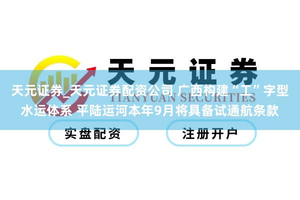 天元证券_天元证券配资公司 广西构建“工”字型水运体系 平陆运河本年9月将具备试通航条款
