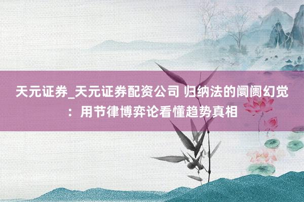 天元证券_天元证券配资公司 归纳法的阛阓幻觉：用节律博弈论看懂趋势真相