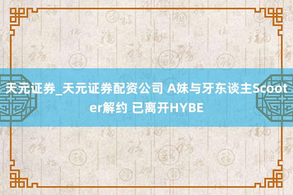 天元证券_天元证券配资公司 A妹与牙东谈主Scooter解约 已离开HYBE