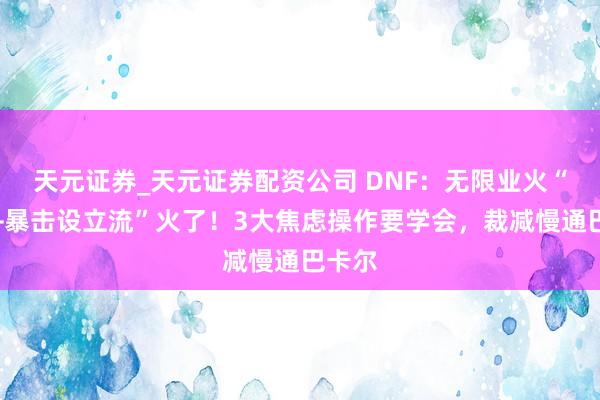 天元证券_天元证券配资公司 DNF：无限业火“消除+暴击设立流”火了！3大焦虑操作要学会，裁减慢通巴卡尔