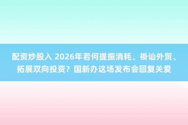 配资炒股入 2026年若何提振消耗、褂讪外贸、拓展双向投资？国新办这场发布会回复关爱