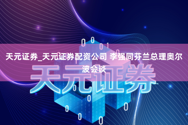 天元证券_天元证券配资公司 李强同芬兰总理奥尔波会谈