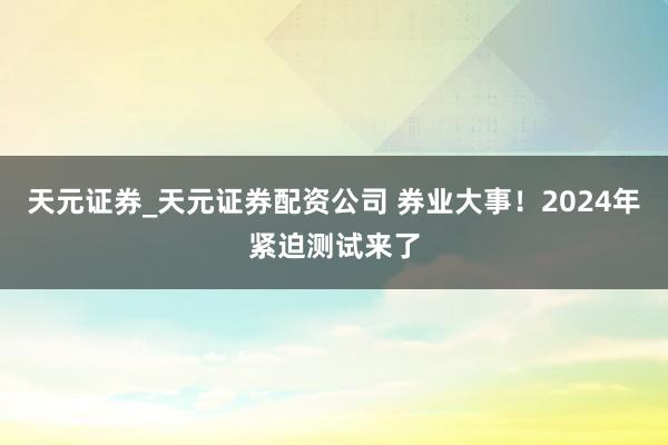 天元证券_天元证券配资公司 券业大事！2024年紧迫测试来了