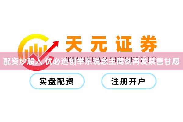 配资炒股入 优必选创举东说念主周剑再发禁售甘愿