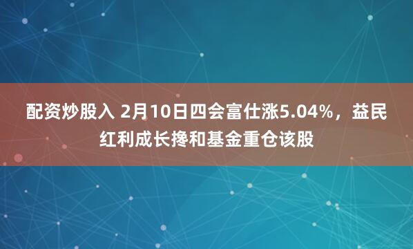 配资炒股入 2月10日四会富仕涨5.04%，益民红利成长搀和基金重仓该股