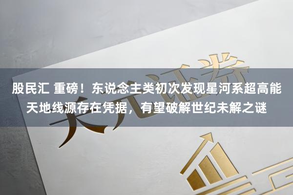 股民汇 重磅！东说念主类初次发现星河系超高能天地线源存在凭据，有望破解世纪未解之谜