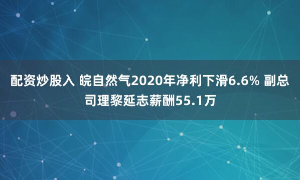 配资炒股入 皖自然气2020年净利下滑6.6% 副总司理黎延志薪酬55.1万