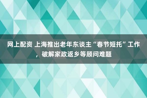 网上配资 上海推出老年东谈主“春节短托”工作，破解家政返乡等顾问难题