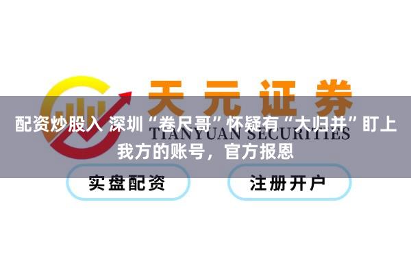 配资炒股入 深圳“卷尺哥”怀疑有“大归并”盯上我方的账号，官方报恩
