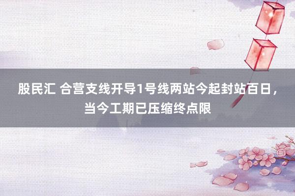 股民汇 合营支线开导1号线两站今起封站百日，当今工期已压缩终点限