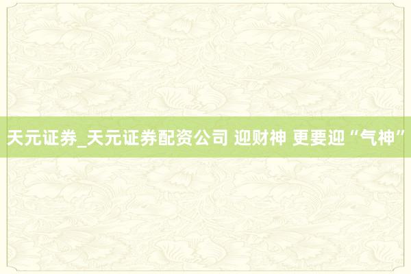 天元证券_天元证券配资公司 迎财神 更要迎“气神”