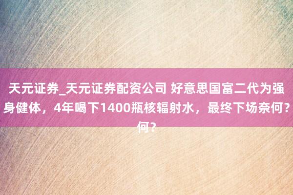 天元证券_天元证券配资公司 好意思国富二代为强身健体，4年喝下1400瓶核辐射水，最终下场奈何？